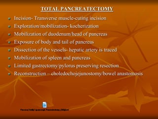 TOTAL PANCREATECTOMY
Incision- Transverse muscle-cuting incision
Exploration/mobilization- kocherization
Mobilization of duodenum/head of pancreas
Exposure of body and tail of pancreas
Dissection of the vessels- hepatic artery is traced
Mobilization of spleen and pancreas
Limited gastrectomy/pylorus preserving resection
Reconstruction – choledochojejunostomy/bowel anastomosis
 