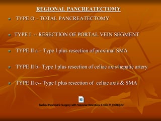 REGIONAL PANCREATECTOMY
TYPE O – TOTAL PANCREATECTOMY
TYPE I -- RESECTION OF PORTAL VEIN SEGMENT
TYPE II a – Type I plus resection of proximal SMA
TYPE II b– Type I plus resection of celiac axis/hepatic artery
TYPE II c-- Type I plus resection of celiac axis & SMA
 