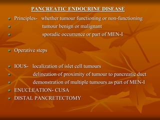 PANCREATIC ENDOCRINE DISEASE
Principles- whether tumour functioning or non-functioning
tumour benign or malignant
sporadic occurrence or part of MEN-I
Operative steps
IOUS- localization of islet cell tumours
delineation of proximity of tumour to pancreatic duct
demonstration of multiple tumours as part of MEN-I
ENUCLEATION- CUSA
DISTAL PANCRETECTOMY
 
