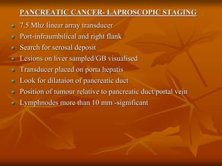 PANCREATIC CANCER- LAPROSCOPIC STAGING
7.5 Mhz linear array transducer
Port-infraumbilical and right flank
Search for serosal deposit
Lesions on liver sampled/GB visualised
Transducer placed on porta hepatis
Look for dilataion of pancreatic duct
Position of tumour relative to pancreatic duct/portal vein
Lymphnodes more than 10 mm -significant
 