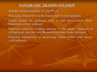 PANCREATIC TRANSPLANTATION
Suitable donors between 20 and 50 yrs
Pancreatic blood flow to be maintained- warm ischemia
Gland should be perfused with a cold preservation fluid-
hypertonic citrate solution
Pancreas removed avoiding damage to the gland– injection of
collagenase enzyme into the pancreatic duct under pressure.
Pancreas transported to processing centre-within four hours-
cold ischemia
 