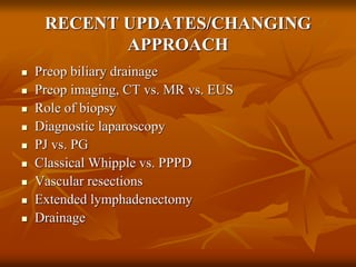 RECENT UPDATES/CHANGING
APPROACH
 Preop biliary drainage
 Preop imaging, CT vs. MR vs. EUS
 Role of biopsy
 Diagnostic laparoscopy
 PJ vs. PG
 Classical Whipple vs. PPPD
 Vascular resections
 Extended lymphadenectomy
 Drainage
 
