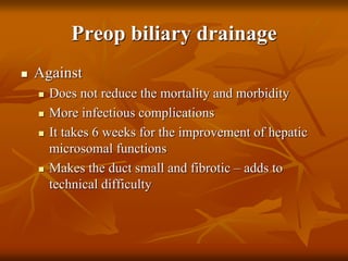 Preop biliary drainage
 Against
 Does not reduce the mortality and morbidity
 More infectious complications
 It takes 6 weeks for the improvement of hepatic
microsomal functions
 Makes the duct small and fibrotic – adds to
technical difficulty
 