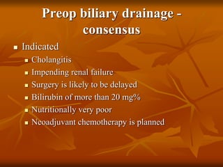 Preop biliary drainage -
consensus
 Indicated
 Cholangitis
 Impending renal failure
 Surgery is likely to be delayed
 Bilirubin of more than 20 mg%
 Nutritionally very poor
 Neoadjuvant chemotherapy is planned
 