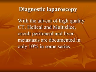 Diagnostic laparoscopy
With the advent of high quality
CT, Helical and Multislice,
occult peritoneal and liver
metastasis are documented in
only 10% in some series
 