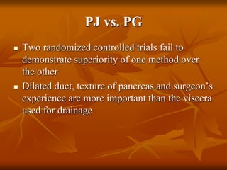 PJ vs. PG
 Two randomized controlled trials fail to
demonstrate superiority of one method over
the other
 Dilated duct, texture of pancreas and surgeon’s
experience are more important than the viscera
used for drainage
 