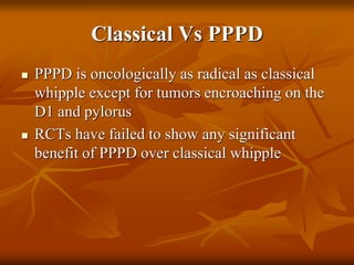 Classical Vs PPPD
 PPPD is oncologically as radical as classical
whipple except for tumors encroaching on the
D1 and pylorus
 RCTs have failed to show any significant
benefit of PPPD over classical whipple
 