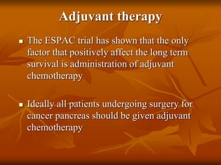 Adjuvant therapy
 The ESPAC trial has shown that the only
factor that positively affect the long term
survival is administration of adjuvant
chemotherapy
 Ideally all patients undergoing surgery for
cancer pancreas should be given adjuvant
chemotherapy
 