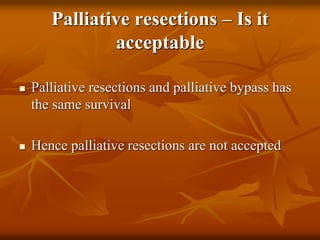 Palliative resections – Is it
acceptable
 Palliative resections and palliative bypass has
the same survival
 Hence palliative resections are not accepted
 