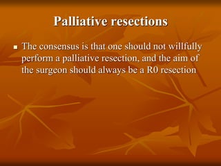 Palliative resections
 The consensus is that one should not willfully
perform a palliative resection, and the aim of
the surgeon should always be a R0 resection
 