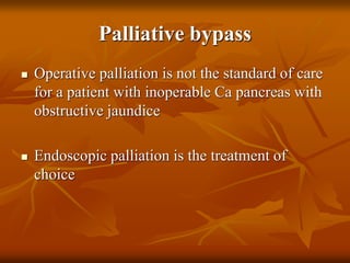 Palliative bypass
 Operative palliation is not the standard of care
for a patient with inoperable Ca pancreas with
obstructive jaundice
 Endoscopic palliation is the treatment of
choice
 