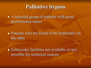 Palliative bypass
 A selected group of patients with good
performance status
 Patients who are found to be inoperable on
the table
 Endoscopy facilities not available or not
possible for technical reasons
 