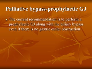 Palliative bypass-prophylactic GJ
 The current recommendation is to perform a
prophylactic GJ along with the biliary bypass
even if there is no gastric outlet obstruction
 