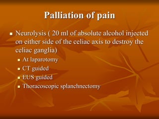 Palliation of pain
 Neurolysis ( 20 ml of absolute alcohol injected
on either side of the celiac axis to destroy the
celiac ganglia)
 At laparotomy
 CT guided
 EUS guided
 Thoracoscopic splanchnectomy
 