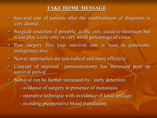 TAKE HOME MESSAGE
Survival rate of patients after the establishment of diagnosis is
very dismal.
Surgical resection if possible ,is the only curative treatment but
it can play a role only in very small percentage of cases
Post surgery five year survival rate is least in pancreatic
malignancy.tive
Newer approaches are less radical and more effective
Concept of regional pancreatectomy has increased poet op
survival period
Survival can be further increased by- early detection
- avidance of surgery in presence of metastasis
- operative technique with avoidance of local spillage
- avoiding preoperative blood transfusion.
 