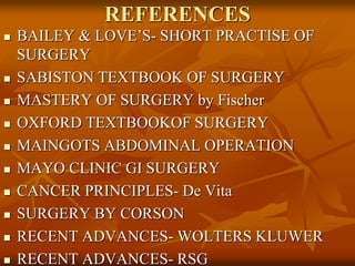 REFERENCES
 BAILEY & LOVE’S- SHORT PRACTISE OF
SURGERY
 SABISTON TEXTBOOK OF SURGERY
 MASTERY OF SURGERY by Fischer
 OXFORD TEXTBOOKOF SURGERY
 MAINGOTS ABDOMINAL OPERATION
 MAYO CLINIC GI SURGERY
 CANCER PRINCIPLES- De Vita
 SURGERY BY CORSON
 RECENT ADVANCES- WOLTERS KLUWER
 RECENT ADVANCES- RSG
 