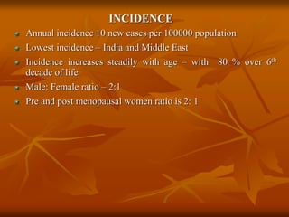 INCIDENCE
Annual incidence 10 new cases per 100000 population
Lowest incidence – India and Middle East
Incidence increases steadily with age – with 80 % over 6th
decade of life
Male: Female ratio – 2:1
Pre and post menopausal women ratio is 2: 1
 