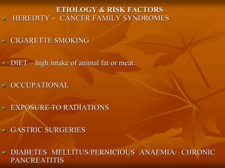 ETIOLOGY & RISK FACTORS
HEREDITY - CANCER FAMILY SYNDROMES
CIGARETTE SMOKING
DIET – high intake of animal fat or meat.
OCCUPATIONAL
EXPOSURE TO RADIATIONS
GASTRIC SURGERIES
DIABETES MELLITUS/PERNICIOUS ANAEMIA/ CHRONIC
PANCREATITIS
 
