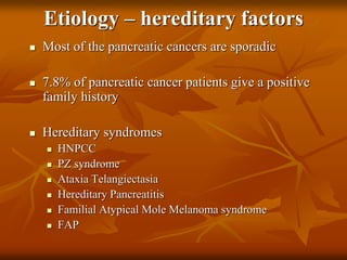Etiology – hereditary factors
 Most of the pancreatic cancers are sporadic
 7.8% of pancreatic cancer patients give a positive
family history
 Hereditary syndromes
 HNPCC
 PZ syndrome
 Ataxia Telangiectasia
 Hereditary Pancreatitis
 Familial Atypical Mole Melanoma syndrome
 FAP
 