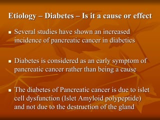 Etiology – Diabetes – Is it a cause or effect
 Several studies have shown an increased
incidence of pancreatic cancer in diabetics
 Diabetes is considered as an early symptom of
pancreatic cancer rather than being a cause
 The diabetes of Pancreatic cancer is due to islet
cell dysfunction (Islet Amyloid polypeptide)
and not due to the destruction of the gland
 