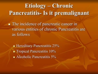Etiology – Chronic
Pancreatitis- Is it premalignant
 The incidence of pancreatic cancer in
various entities of chronic Pancreatitis are
as follows
 Hereditary Pancreatitis 25%
 Tropical Pancreatitis 10%
 Alcoholic Pancreatitis 5%
 