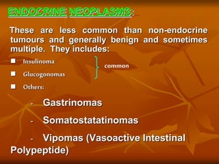 ENDOCRINE NEOPLASMS:
These are less common than non-endocrine
tumours and generally benign and sometimes
multiple. They includes:
 Insulinoma
 Glucogonomas
 Others:
- Gastrinomas
- Somatostatatinomas
- Vipomas (Vasoactive Intestinal
Polypeptide)
common
 