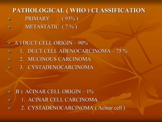 PATHOLOGICAL ( WHO ) CLASSIFICATION
PRIMARY ( 93% )
METASTATIC ( 7 % )
A ) DUCT CELL ORIGIN – 90%
1. DUCT CELL ADENOCARCINOMA – 75 %
2. MUCINOUS CARCINOMA
3. CYSTADENOCARCINOMA
B ) ACINAR CELL ORIGIN – 1%
1. ACINAR CELL CARCINOMA
2. CYSTADENOCARCINOMA ( Acinar cell )
 