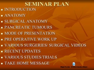 SEMINAR PLAN
 INTRODUCTION
 ANATOMY
 SURGICAL ANATOMY
 PANCREATIC TUMOURS
 MODE OF PRESENTATION
 PRE OPERATIVE WORK UP
 VARIOUS SURGERIES/ SURGICAL VIDEOS
 RECENT UPDATES
 VARIOUS STUDIES/TRIALS
 TAKE HOME MESSAGE
 