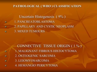 PATHOLOGICAL ( WHO ) CLASSIFICATION
Uncertain Histogenesis ( 9% )
1. PANCREATOBLASTOMA
2. PAPILLARY AND CYSTIC NEOPLASM
3. MIXED TUMOURS
CONNECTIVE TISSUE ORIGIN ( 1 % )
1. MALIGNANT FIBROUS HISTOCYTOMA
2. OSTEOGENIC SARCOMA
3. LEIOMYOSARCOMA
4. HEMANGIO PERICYTOMA
 