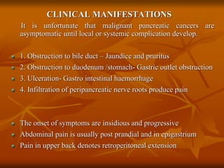 CLINICAL MANIFESTATIONS
It is unfortunate that malignant pancreatic cancers are
asymptomatic until local or systemic complication develop.
1. Obstruction to bile duct – Jaundice and pruritus
2. Obstruction to duodenum /stomach- Gastric outlet obstruction
3. Ulceration- Gastro intestinal haemorrhage
4. Infiltration of peripancreatic nerve roots produce pain
The onset of symptoms are insidious and progressive
Abdominal pain is usually post prandial and in epigastrium
Pain in upper back denotes retroperitoneal extension
 