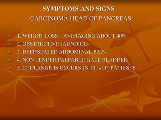 SYMPTOMS AND SIGNS
CARCINOMA HEAD OF PANCREAS
1. WEIGHT LOSS – AVERAGING ABOUT 40%
2. OBSTRUCTIVE JAUNDICE-
3. DEEP SEATED ABDOMINAL PAIN
4. NON TENDER PALPABLE GALL BLADDER
5. CHOLANGITIS OCCURS IN 10 % OF PATIENTS
 