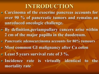 INTRODUCTION
Carcinoma of the exocrine pancreas accounts for
over 90 % of pancreatic tumors and remains an
unreduced oncologic challenge.
By definition,periampullary cancers arise within
2 cm of the major papilla in the duodenum.
Pancreatic adenocarcinoma accounts for 80% tumours
Most common GI malignancy after Ca colon
Least 5 years survival rate of 3 %.
Incidence rate is virtually identical to the
mortality rate
 