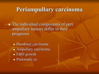Periampullary carcinoma
 The individual components of peri
ampullary tumors differ in their
prognosis
 Duodenal carcinoma
 Ampullary carcinoma
 CBD growth
 Pancreatic ca
 