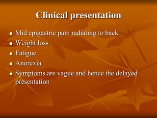 Clinical presentation
 Mid epigastric pain radiating to back
 Weight loss
 Fatigue
 Anorexia
 Symptoms are vague and hence the delayed
presentation
 