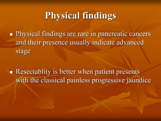 Physical findings
 Physical findings are rare in pancreatic cancers
and their presence usually indicate advanced
stage
 Resectablity is better when patient presents
with the classical painless progressive jaundice
 