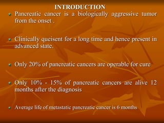 INTRODUCTION
Pancreatic cancer is a biologically aggressive tumor
from the onset .
Clinically queisent for a long time and hence present in
advanced state.
Only 20% of pancreatic cancers are operable for cure
Only 10% - 15% of pancreatic cancers are alive 12
months after the diagnosis
Average life of metastatic pancreatic cancer is 6 months
 