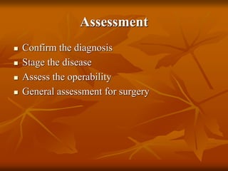 Assessment
 Confirm the diagnosis
 Stage the disease
 Assess the operability
 General assessment for surgery
 