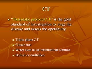 CT
 “Pancreatic protocol CT” is the gold
standard of investigation to stage the
disease and assess the operability
 Triple phase CT
 Closer cuts
 Water used as an intraluminal contrast
 Helical or multislice
 