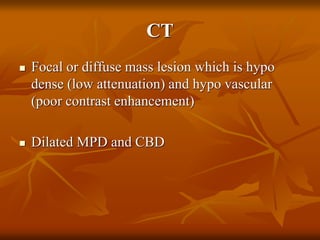 CT
 Focal or diffuse mass lesion which is hypo
dense (low attenuation) and hypo vascular
(poor contrast enhancement)
 Dilated MPD and CBD
 