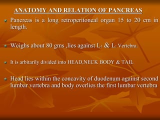 ANATOMY AND RELATION OF PANCREAS
Pancreas is a long retroperitoneal organ 15 to 20 cm in
length.
Weighs about 80 gms ,lies against L1 & L2 Vertebra.
It is arbitarily divided into HEAD,NECK BODY & TAIL
Head lies within the concavity of duodenum against second
lumbar vertebra and body overlies the first lumbar vertebra
 