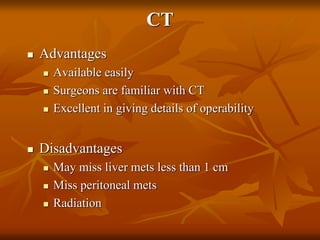 CT
 Advantages
 Available easily
 Surgeons are familiar with CT
 Excellent in giving details of operability
 Disadvantages
 May miss liver mets less than 1 cm
 Miss peritoneal mets
 Radiation
 