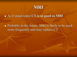 MRI
 As it stand today CT is as good as MRI
 Probably in the future, MRI is likely to be used
more frequently and may replace CT
 