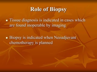Role of Biopsy
 Tissue diagnosis is indicated in cases which
are found inoperable by imaging
 Biopsy is indicated when Neoadjuvant
chemotherapy is planned
 