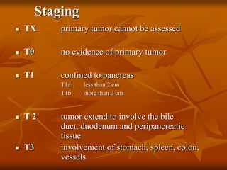 Staging
 TX primary tumor cannot be assessed
 T0 no evidence of primary tumor
 T1 confined to pancreas
T1a less than 2 cm
T1b more than 2 cm
 T 2 tumor extend to involve the bile
duct, duodenum and peripancreatic
tissue
 T3 involvement of stomach, spleen, colon,
vessels
 