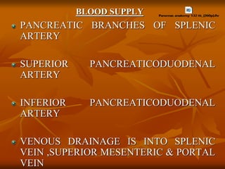 BLOOD SUPPLY
PANCREATIC BRANCHES OF SPLENIC
ARTERY
SUPERIOR PANCREATICODUODENAL
ARTERY
INFERIOR PANCREATICODUODENAL
ARTERY
VENOUS DRAINAGE IS INTO SPLENIC
VEIN ,SUPERIOR MESENTERIC & PORTAL
VEIN
 