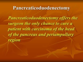 Pancreaticoduodenectomy
Pancreaticoduodenectomy offers the
surgeon the only chance to cure a
patient with carcinoma of the head
of the pancreas and periampullary
region
 