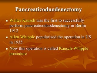 Pancreaticoduodenectomy
 Walter Kausch was the first to successfully
perform pancreaticoduodenectomy in Berlin
1912
 Allen Whipple popularized the operation in US
in 1935
 Now this operation is called Kausch-Whipple
procedure
 