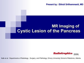 MR Imaging of   Cystic Lesion of the Pancreas Present by : Ekksit Srithammasit, MD Kalb et al : Departments of Radiology , Surgery, and Pathology, Emory University School of Medicine, Atlanta. 2009;  