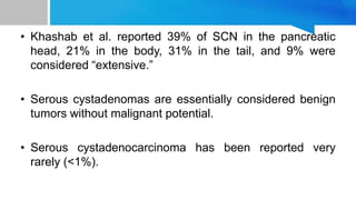 • Khashab et al. reported 39% of SCN in the pancreatic
head, 21% in the body, 31% in the tail, and 9% were
considered “extensive.”
• Serous cystadenomas are essentially considered benign
tumors without malignant potential.
• Serous cystadenocarcinoma has been reported very
rarely (<1%).
 