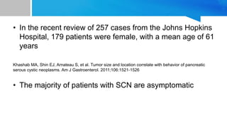 • In the recent review of 257 cases from the Johns Hopkins
Hospital, 179 patients were female, with a mean age of 61
years
Khashab MA, Shin EJ, Arnateau S, et al. Tumor size and location correlate with behavior of pancreatic
serous cystic neoplasms. Am J Gastroenterol. 2011;106:1521-1526
• The majority of patients with SCN are asymptomatic
 